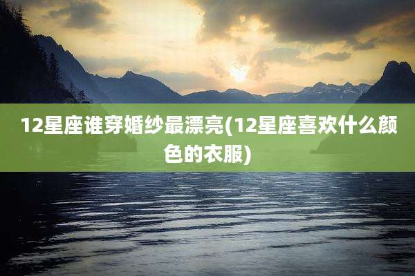 12星座谁穿婚纱最漂亮(12星座喜欢什么颜色的衣服)