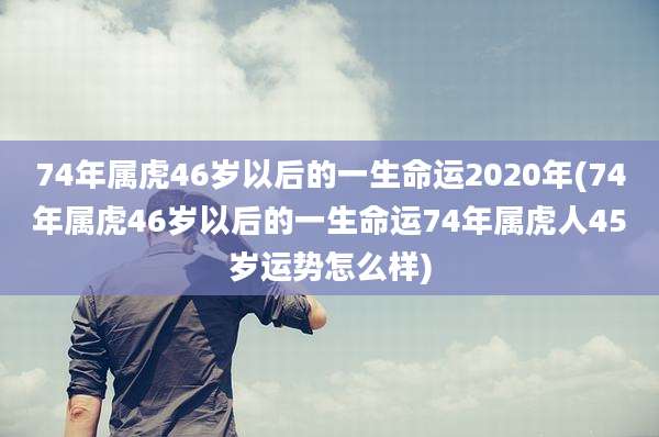 74年属虎46岁以后的一生命运2020年(74年属虎46岁以后的一生命运74年属虎人45岁运势怎么样)