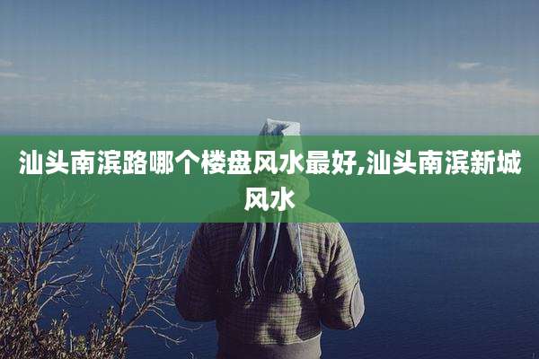汕头南滨路哪个楼盘风水最好,汕头南滨新城风水