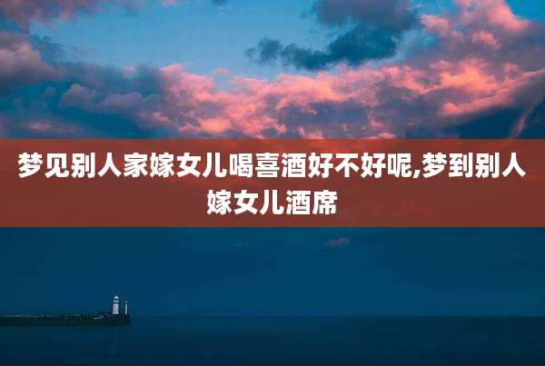 梦见别人家嫁女儿喝喜酒好不好呢,梦到别人嫁女儿酒席