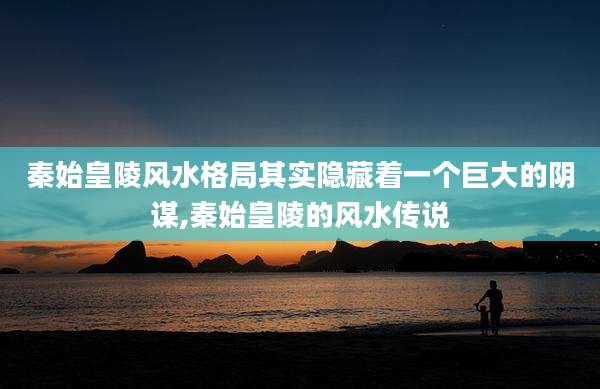 秦始皇陵风水格局其实隐藏着一个巨大的阴谋,秦始皇陵的风水传说