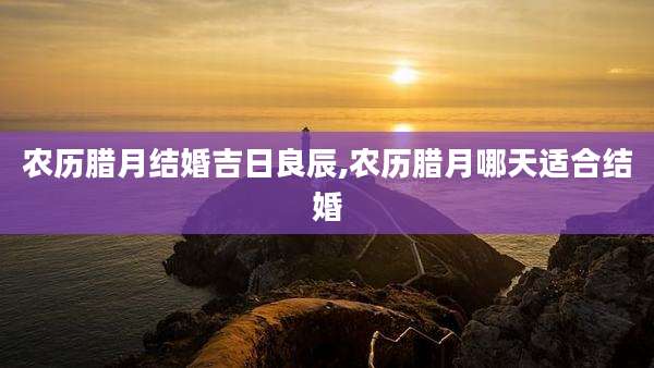 农历腊月结婚吉日良辰,农历腊月哪天适合结婚