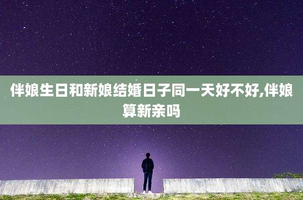 伴娘生日和新娘结婚日子同一天好不好,伴娘算新亲吗