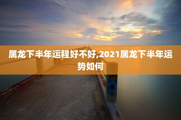 属龙下半年运程好不好,2021属龙下半年运势如何