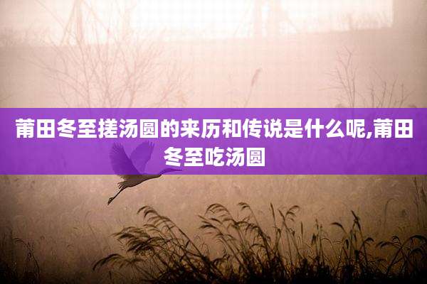 莆田冬至搓汤圆的来历和传说是什么呢,莆田冬至吃汤圆