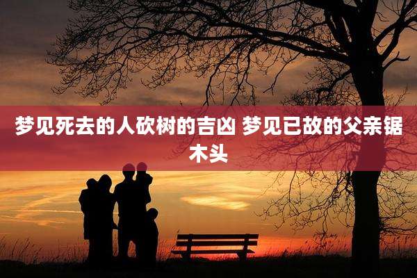 梦见死去的人砍树的吉凶 梦见已故的父亲锯木头