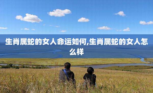 生肖属蛇的女人命运如何,生肖属蛇的女人怎么样