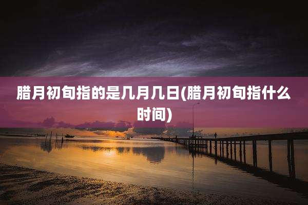 腊月初旬指的是几月几日(腊月初旬指什么时间)
