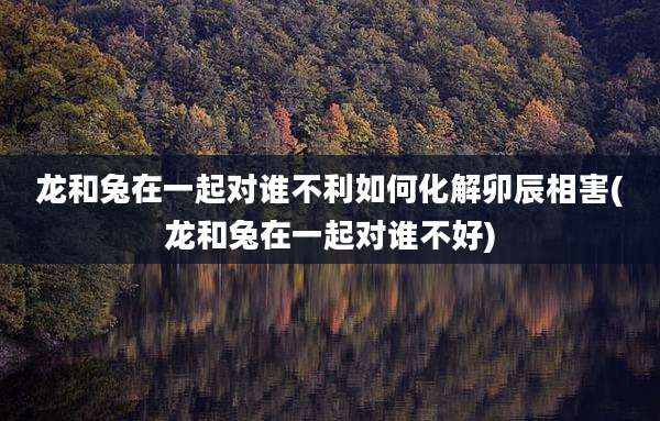 龙和兔在一起对谁不利如何化解卯辰相害(龙和兔在一起对谁不好)
