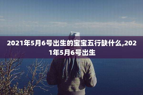2021年5月6号出生的宝宝五行缺什么,2021年5月6号出生