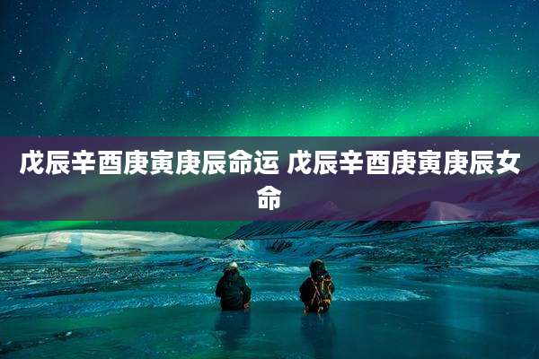 戊辰辛酉庚寅庚辰命运 戊辰辛酉庚寅庚辰女命