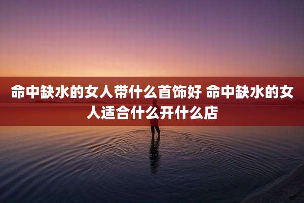 命中缺水的女人带什么首饰好 命中缺水的女人适合什么开什么店