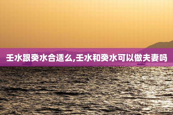 壬水跟癸水合适么,壬水和癸水可以做夫妻吗