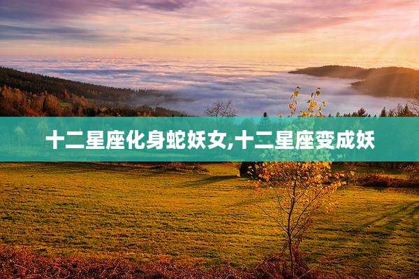 十二星座化身蛇妖女,十二星座变成妖