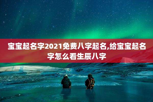 宝宝起名字2021免费八字起名,给宝宝起名字怎么看生辰八字