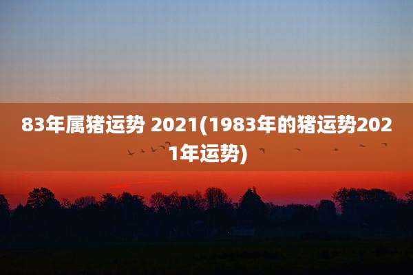 83年属猪运势 2021(1983年的猪运势2021年运势)
