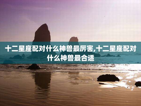十二星座配对什么神兽最厉害,十二星座配对什么神兽最合适