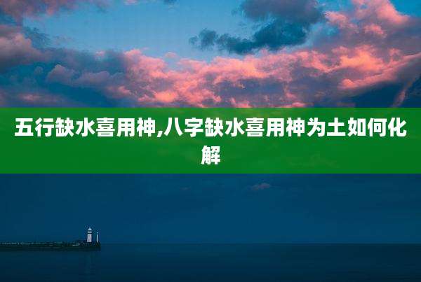 五行缺水喜用神,八字缺水喜用神为土如何化解