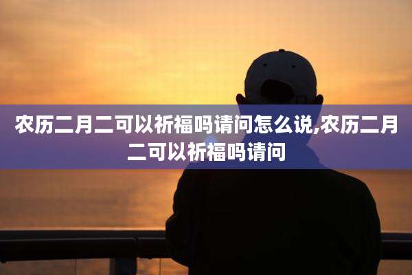 农历二月二可以祈福吗请问怎么说,农历二月二可以祈福吗请问