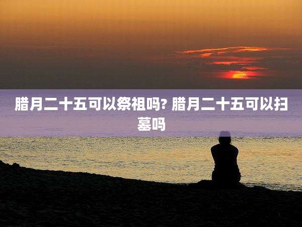 腊月二十五可以祭祖吗? 腊月二十五可以扫墓吗