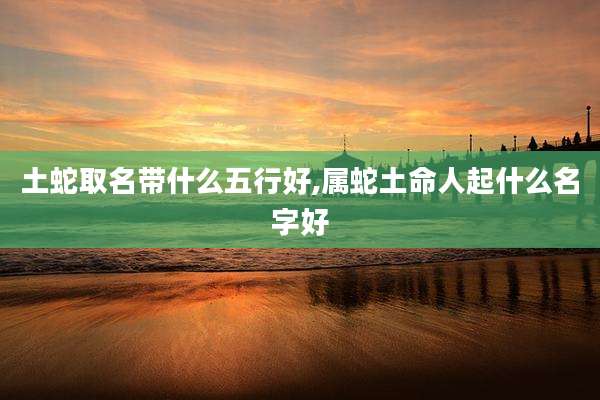 土蛇取名带什么五行好,属蛇土命人起什么名字好