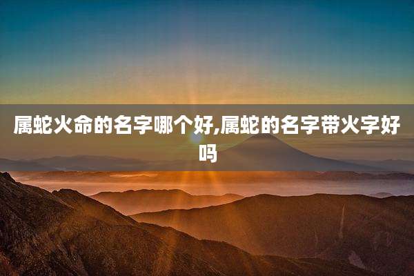 属蛇火命的名字哪个好,属蛇的名字带火字好吗