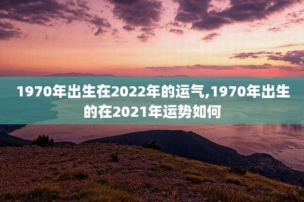 1970年出生在2022年的运气,1970年出生的在2021年运势如何