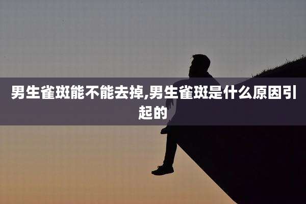 男生雀斑能不能去掉,男生雀斑是什么原因引起的