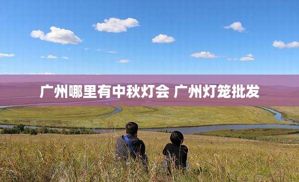 广州哪里有中秋灯会 广州灯笼批发