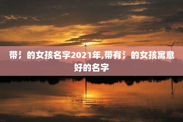 带氵的女孩名字2021年,带有氵的女孩寓意好的名字