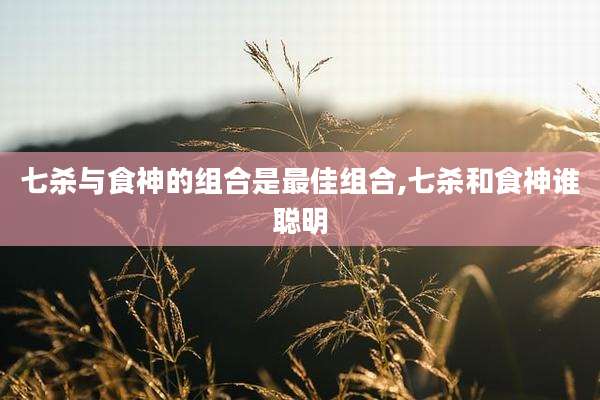 七杀与食神的组合是最佳组合,七杀和食神谁聪明