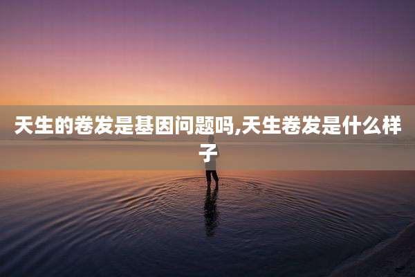 天生的卷发是基因问题吗,天生卷发是什么样子