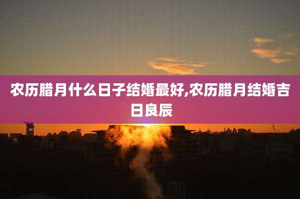 农历腊月什么日子结婚最好,农历腊月结婚吉日良辰