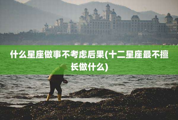 什么星座做事不考虑后果(十二星座最不擅长做什么)