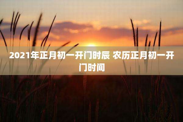 2021年正月初一开门时辰 农历正月初一开门时间