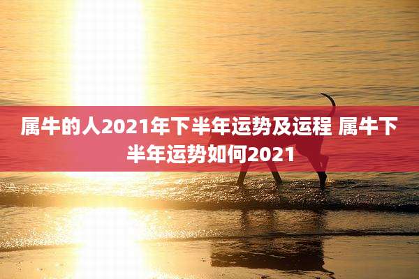 属牛的人2021年下半年运势及运程 属牛下半年运势如何2021