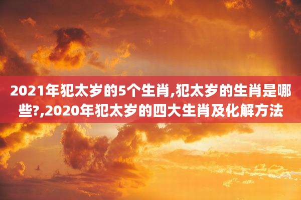 2021年犯太岁的5个生肖,犯太岁的生肖是哪些?,2020年犯太岁的四大生肖及化解方法