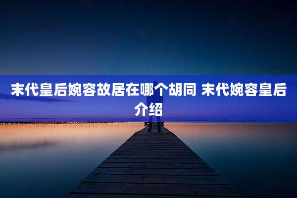 末代皇后婉容故居在哪个胡同 末代婉容皇后介绍