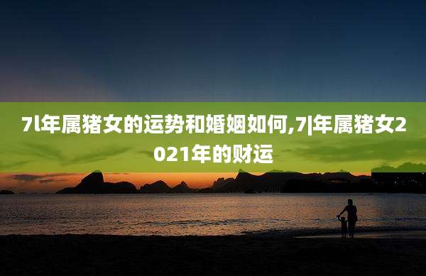 7l年属猪女的运势和婚姻如何,7|年属猪女2021年的财运