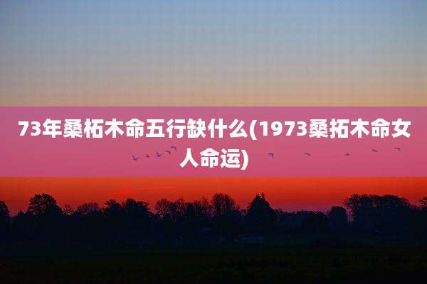 73年桑柘木命五行缺什么(1973桑拓木命女人命运)
