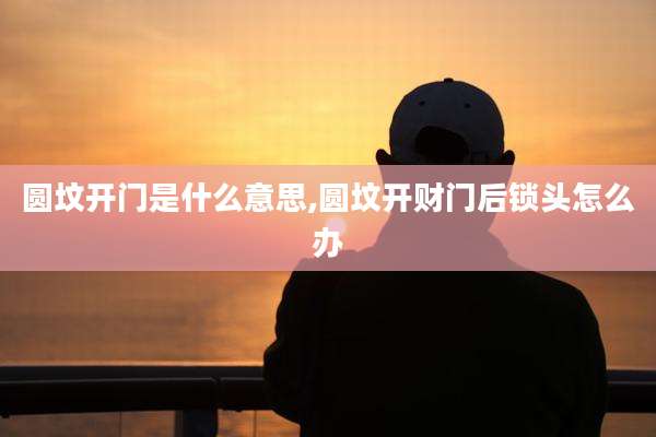 圆坟开门是什么意思,圆坟开财门后锁头怎么办