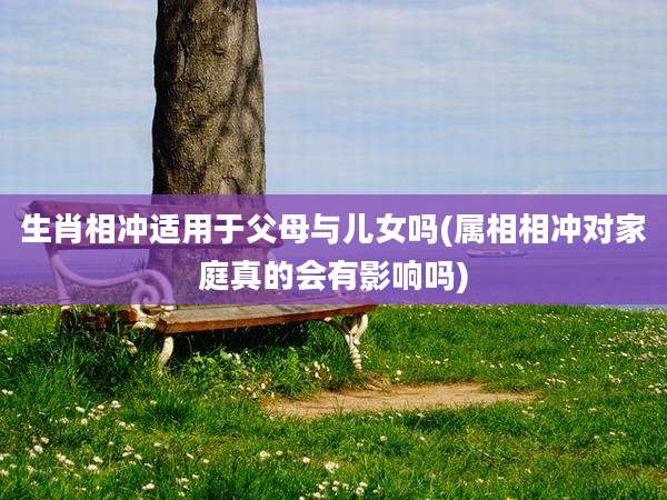 生肖相冲适用于父母与儿女吗(属相相冲对家庭真的会有影响吗)