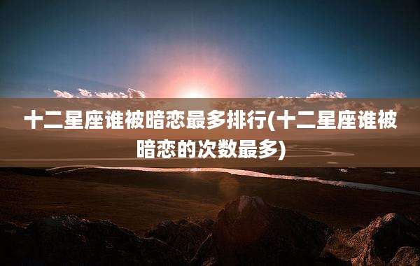 十二星座谁被暗恋最多排行(十二星座谁被暗恋的次数最多)