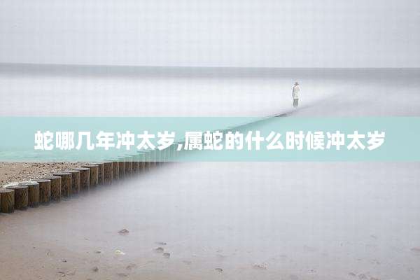 蛇哪几年冲太岁,属蛇的什么时候冲太岁