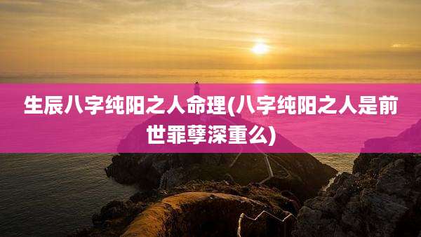 生辰八字纯阳之人命理(八字纯阳之人是前世罪孽深重么)