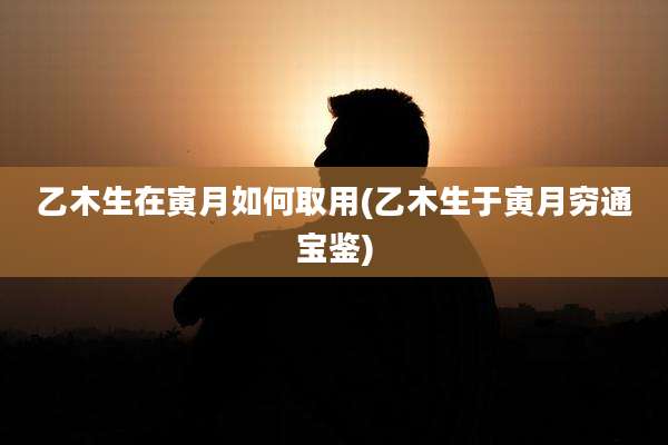 乙木生在寅月如何取用(乙木生于寅月穷通宝鉴)
