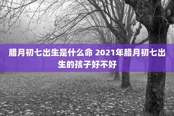 腊月初七出生是什么命 2021年腊月初七出生的孩子好不好
