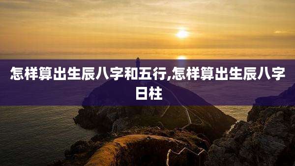 怎样算出生辰八字和五行,怎样算出生辰八字日柱