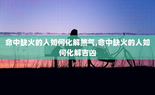 命中缺火的人如何化解煞气,命中缺火的人如何化解吉凶