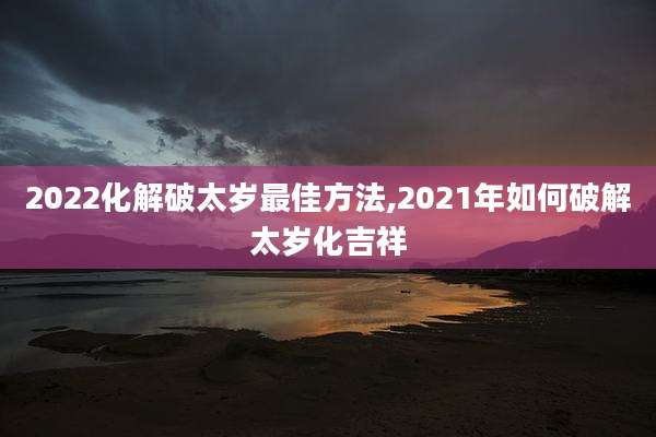 2022化解破太岁最佳方法,2021年如何破解太岁化吉祥